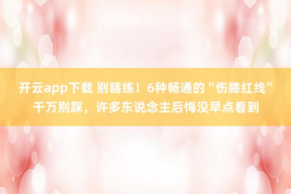 开云app下载 别瞎练！6种畅通的“伤膝红线”千万别踩，许多东说念主后悔没早点看到