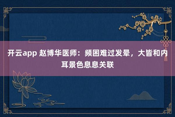 开云app 赵博华医师：频困难过发晕，大皆和内耳景色息息关联
