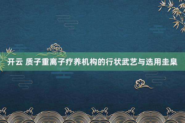 开云 质子重离子疗养机构的行状武艺与选用圭臬