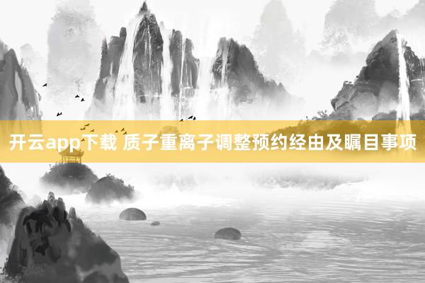 开云app下载 质子重离子调整预约经由及瞩目事项