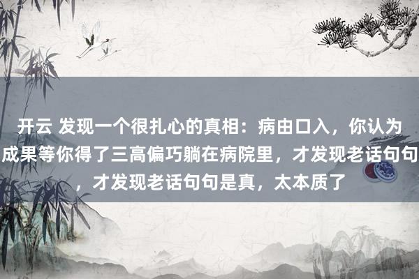 开云 发现一个很扎心的真相：病由口入，你认为这是须生常谭，成果等你得了三高偏巧躺在病院里，才发现老话句句是真，太本质了