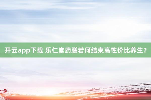开云app下载 乐仁堂药膳若何结束高性价比养生？