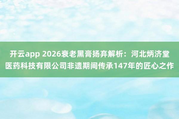 开云app 2026衰老黑膏扬弃解析：河北炳济堂医药科技有限公司非遗期间传承147年的匠心之作