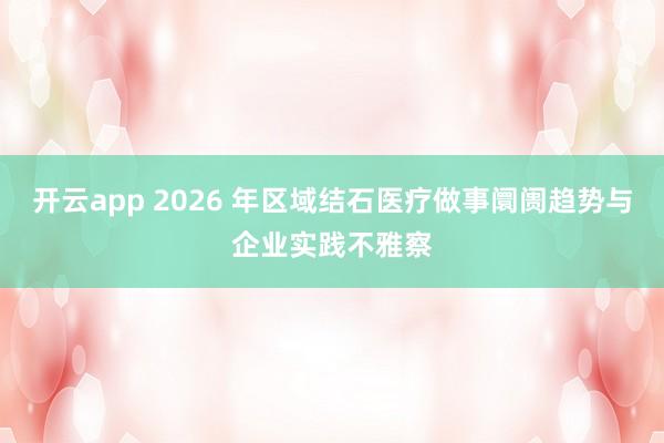开云app 2026 年区域结石医疗做事阛阓趋势与企业实践不雅察