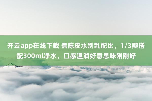 开云app在线下载 煮陈皮水别乱配比，1/3瓣搭配300ml净水，口感温润好意思味刚刚好