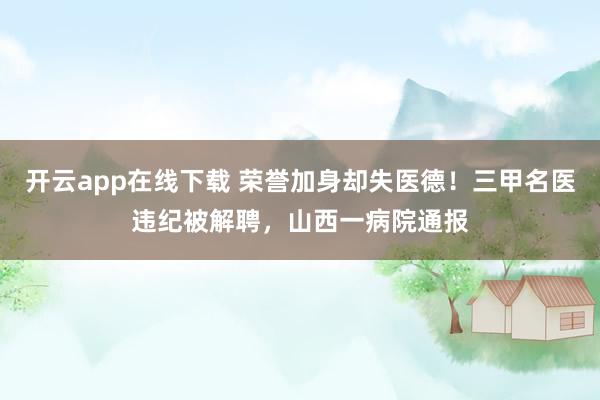 开云app在线下载 荣誉加身却失医德！三甲名医违纪被解聘，山西一病院通报