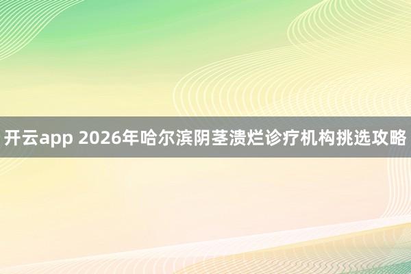 开云app 2026年哈尔滨阴茎溃烂诊疗机构挑选攻略