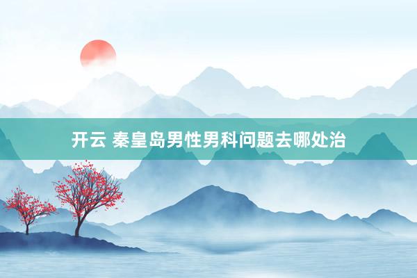开云 秦皇岛男性男科问题去哪处治
