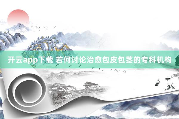 开云app下载 若何讨论治愈包皮包茎的专科机构