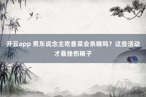 开云app 男东说念主吃香菜会杀精吗？这些活动才最挫伤精子