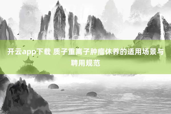 开云app下载 质子重离子肿瘤休养的适用场景与聘用规范