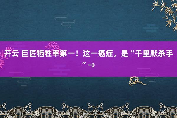 开云 巨匠牺牲率第一！这一癌症，是“千里默杀手”→