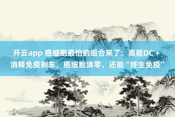 开云app 癌细胞最怕的组合来了：高能DC + 消释免疫刹车，癌细胞清零，还能“终生免疫”