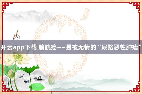开云app下载 膀胱癌——易被无情的“尿路恶性肿瘤”