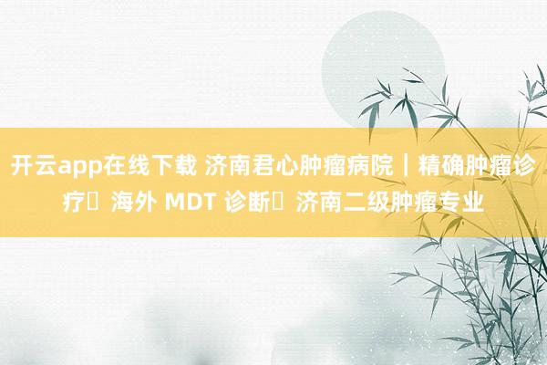 开云app在线下载 济南君心肿瘤病院｜精确肿瘤诊疗・海外 MDT 诊断・济南二级肿瘤专业