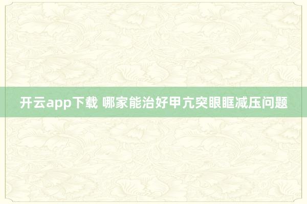 开云app下载 哪家能治好甲亢突眼眶减压问题