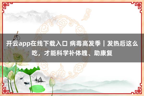 开云app在线下载入口 病毒高发季｜发热后这么吃，才能科学补体魄、助康复
