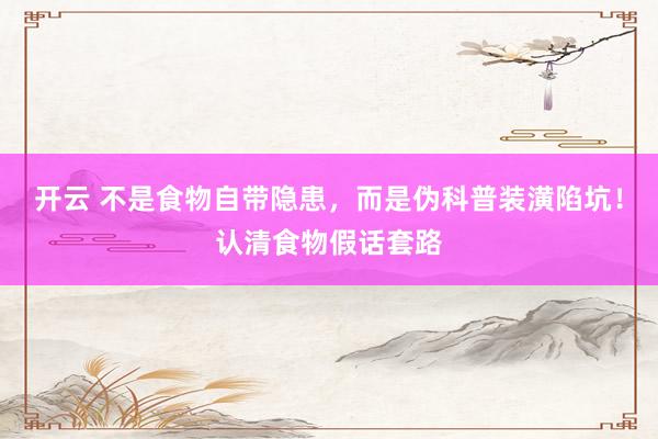 开云 不是食物自带隐患，而是伪科普装潢陷坑！认清食物假话套路