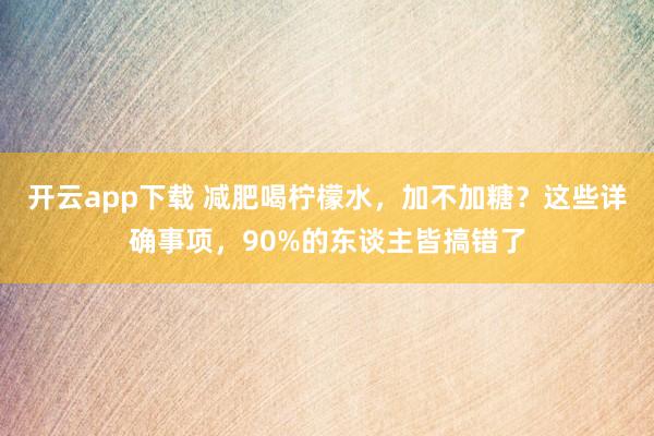 开云app下载 减肥喝柠檬水，加不加糖？这些详确事项，90%的东谈主皆搞错了