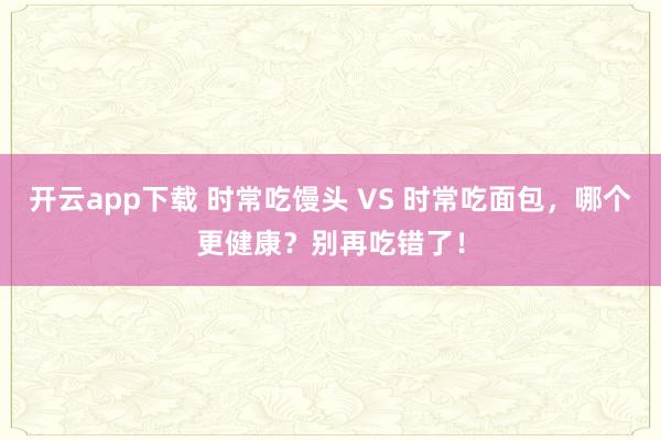 开云app下载 时常吃馒头 VS 时常吃面包，哪个更健康？别再吃错了！