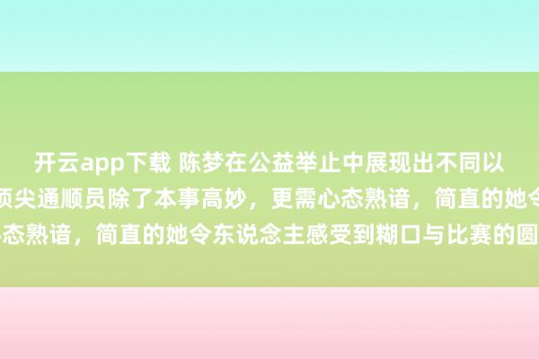 开云app下载 陈梦在公益举止中展现出不同以往的漠然自由，讲明了顶尖通顺员除了本事高妙，更需心态熟谙，简直的她令东说念主感受到糊口与比赛的圆善均衡