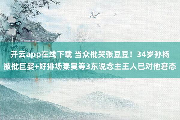 开云app在线下载 当众批哭张豆豆！34岁孙杨被批巨婴+好排场秦昊等3东说念主王人已对他窘态