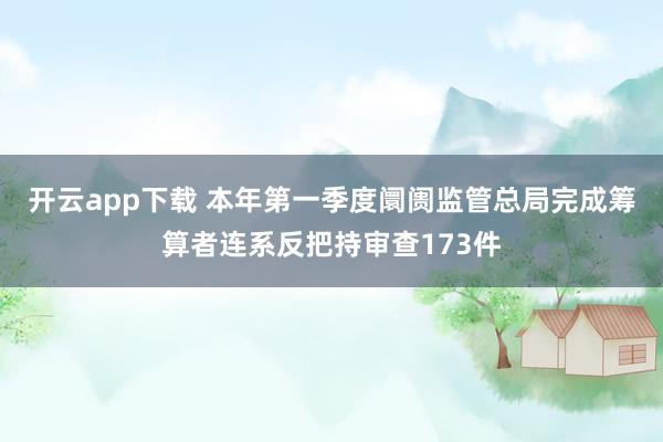开云app下载 本年第一季度阛阓监管总局完成筹算者连系反把持审查173件
