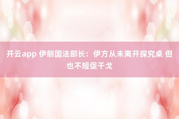 开云app 伊朗国法部长：伊方从未离开探究桌 但也不短促干戈