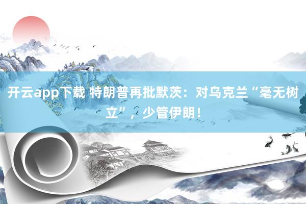 开云app下载 特朗普再批默茨：对乌克兰“毫无树立”，少管伊朗！