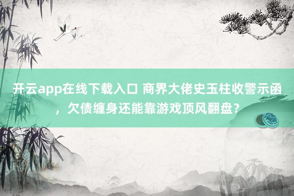 开云app在线下载入口 商界大佬史玉柱收警示函，欠债缠身还能靠游戏顶风翻盘？