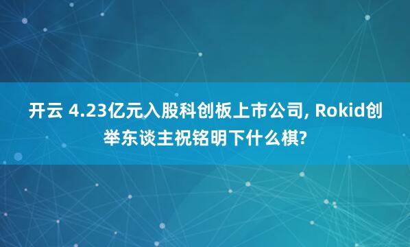 开云 4.23亿元入股科创板上市公司, Rokid创举东谈主祝铭明下什么棋?