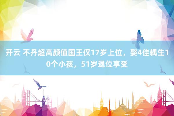 开云 不丹超高颜值国王仅17岁上位，娶4佳耦生10个小孩，51岁退位享受