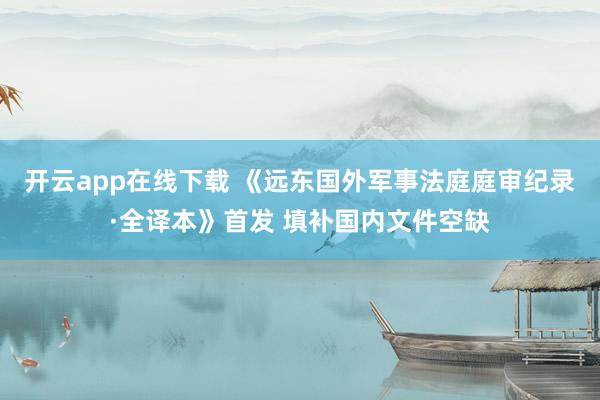 开云app在线下载 《远东国外军事法庭庭审纪录·全译本》首发 填补国内文件空缺
