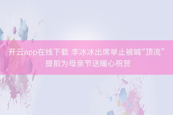 开云app在线下载 李冰冰出席举止被喊“顶流” 提前为母亲节送暖心祝贺