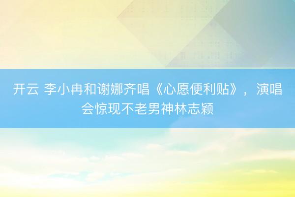 开云 李小冉和谢娜齐唱《心愿便利贴》，演唱会惊现不老男神林志颖