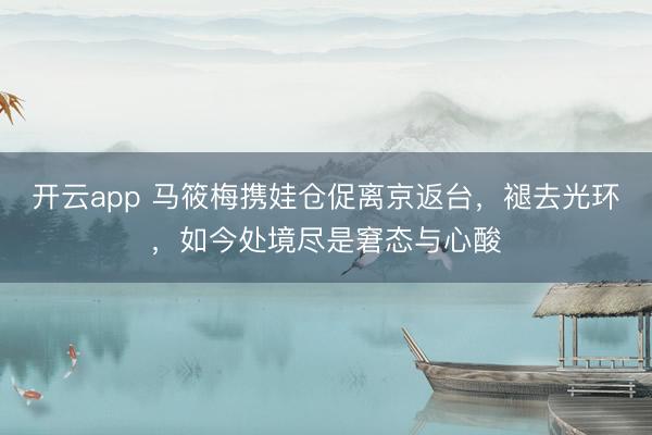 开云app 马筱梅携娃仓促离京返台，褪去光环，如今处境尽是窘态与心酸