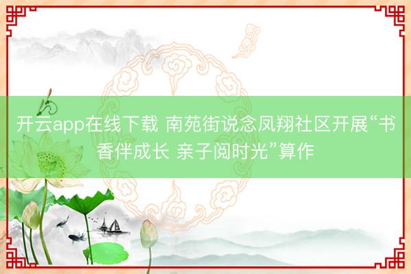 开云app在线下载 南苑街说念凤翔社区开展“书香伴成长 亲子阅时光”算作