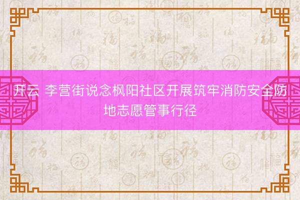 开云 李营街说念枫阳社区开展筑牢消防安全防地志愿管事行径