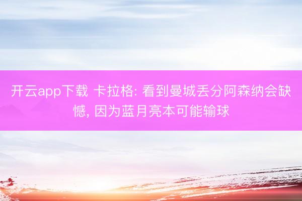 开云app下载 卡拉格: 看到曼城丢分阿森纳会缺憾, 因为蓝月亮本可能输球