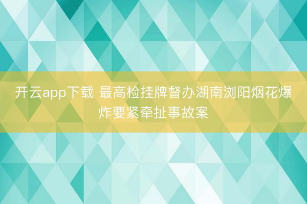 开云app下载 最高检挂牌督办湖南浏阳烟花爆炸要紧牵扯事故案