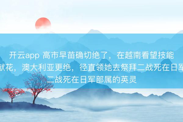 开云app 高市早苗确切绝了，在越南看望技能去给胡志明献花，澳大利亚更绝，径直领她去祭拜二战死在日军部属的英灵