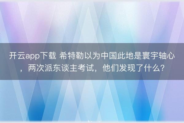 开云app下载 希特勒以为中国此地是寰宇轴心，两次派东谈主考试，他们发现了什么？